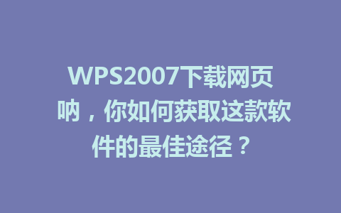 WPS2007下载网页 呐，你如何获取这款软件的最佳途径？