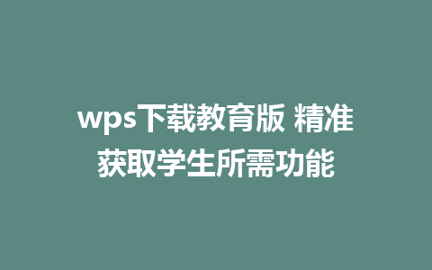 wps下载教育版 精准获取学生所需功能