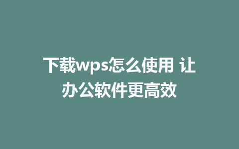 下载wps怎么使用 让办公软件更高效