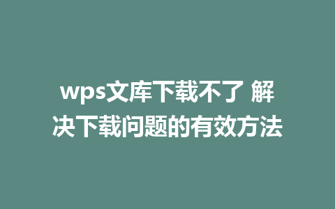 wps文库下载不了 解决下载问题的有效方法