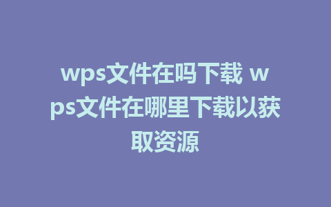 wps文件在吗下载 wps文件在哪里下载以获取资源