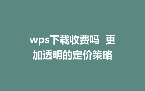 wps下载收费吗  更加透明的定价策略