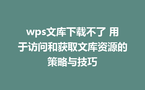 wps文库下载不了 用于访问和获取文库资源的策略与技巧